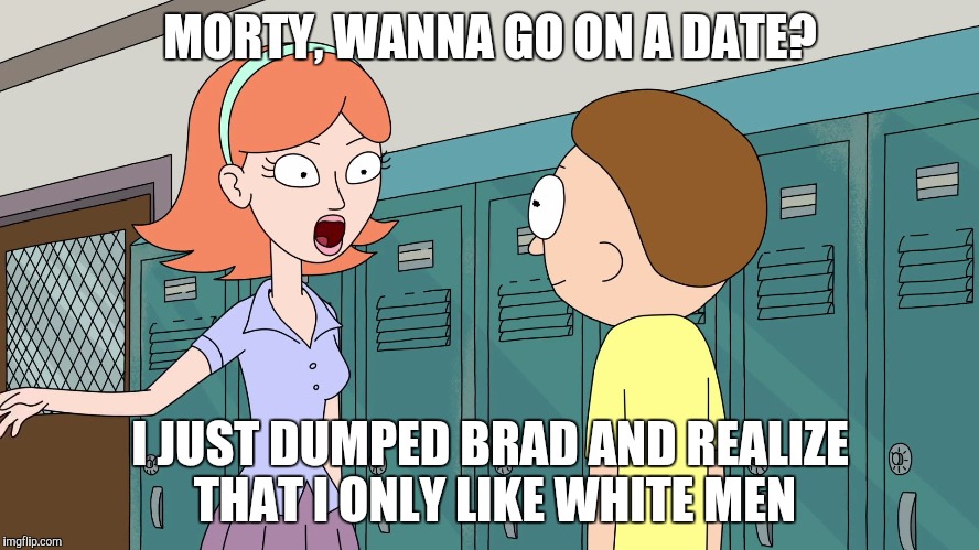 Jessica asks Morty on a date | MORTY, WANNA GO ON A DATE? I JUST DUMPED BRAD AND REALIZE THAT I ONLY LIKE WHITE MEN | image tagged in rick and morty,rickandmorty,rick sanchez,rick and morty get schwifty,rick and morty inter-dimensional cable | made w/ Imgflip meme maker