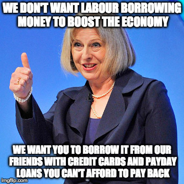 We prefer you in debt | WE DON'T WANT LABOUR BORROWING MONEY TO BOOST THE ECONOMY; WE WANT YOU TO BORROW IT FROM OUR FRIENDS WITH CREDIT CARDS AND PAYDAY LOANS YOU CAN'T AFFORD TO PAY BACK | image tagged in theresa may i,debt,national debt | made w/ Imgflip meme maker