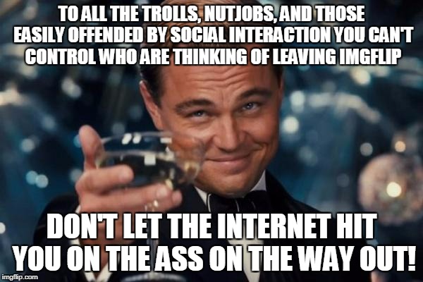buh-bye! buh-bye! | TO ALL THE TROLLS, NUTJOBS, AND THOSE EASILY OFFENDED BY SOCIAL INTERACTION YOU CAN'T CONTROL WHO ARE THINKING OF LEAVING IMGFLIP; DON'T LET THE INTERNET HIT YOU ON THE ASS ON THE WAY OUT! | image tagged in memes,leonardo dicaprio cheers,trolls,right wing,social media,imgflip | made w/ Imgflip meme maker
