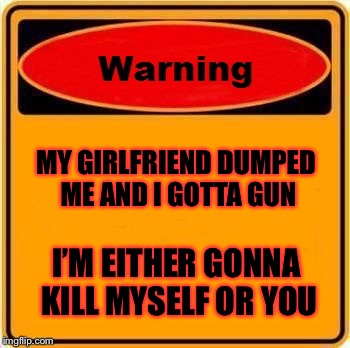Warning Sign Meme | MY GIRLFRIEND DUMPED ME AND I GOTTA GUN; I’M EITHER GONNA KILL MYSELF OR YOU | image tagged in memes,warning sign | made w/ Imgflip meme maker