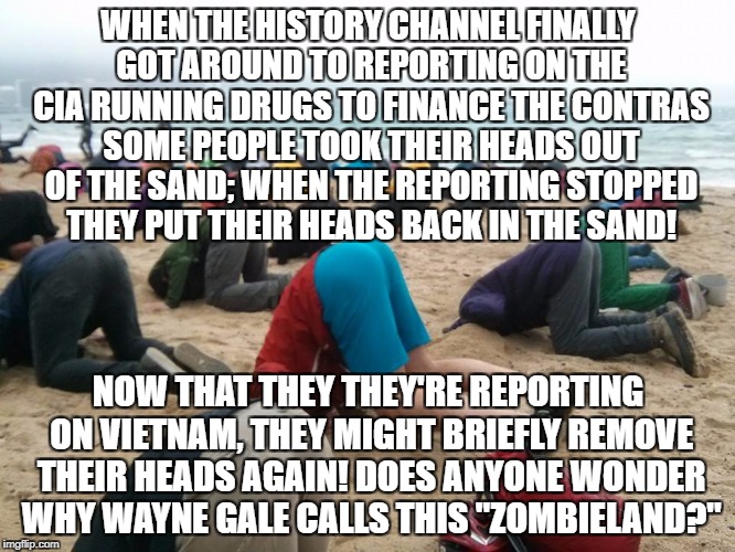 head in sand | WHEN THE HISTORY CHANNEL FINALLY GOT AROUND TO REPORTING ON THE CIA RUNNING DRUGS TO FINANCE THE CONTRAS SOME PEOPLE TOOK THEIR HEADS OUT OF THE SAND; WHEN THE REPORTING STOPPED THEY PUT THEIR HEADS BACK IN THE SAND! NOW THAT THEY THEY'RE REPORTING ON VIETNAM, THEY MIGHT BRIEFLY REMOVE THEIR HEADS AGAIN! DOES ANYONE WONDER WHY WAYNE GALE CALLS THIS "ZOMBIELAND?" | image tagged in head in sand | made w/ Imgflip meme maker