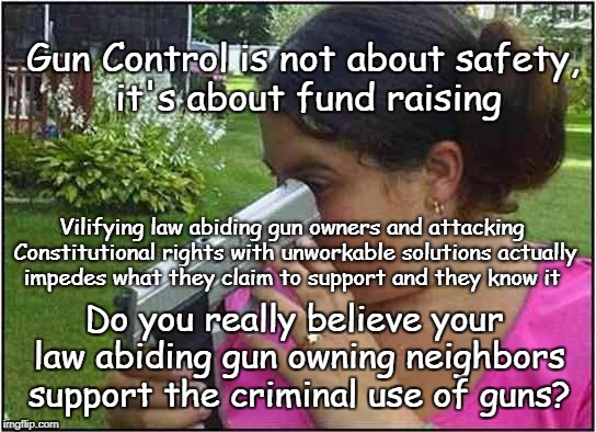 Gun Control Money | Gun Control is not about safety, it's about fund raising; Vilifying law abiding gun owners and attacking Constitutional rights with unworkable solutions actually impedes what they claim to support and they know it; Do you really believe your law abiding gun owning neighbors support the criminal use of guns? | image tagged in guns,gun control,leftist funding,crooked politics | made w/ Imgflip meme maker