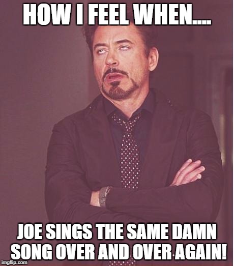 Face You Make Robert Downey Jr Meme | HOW I FEEL WHEN.... JOE SINGS THE SAME DAMN SONG OVER AND OVER AGAIN! | image tagged in memes,face you make robert downey jr | made w/ Imgflip meme maker