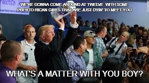 WE'RE GONNA COME AROUND AT TWELVE 
WITH SOME PUERTO RICAN GIRLS THAT ARE JUST DYIN' TO MEET YOU; WHAT'S A MATTER WITH YOU BOY? | image tagged in trump in pr | made w/ Imgflip meme maker