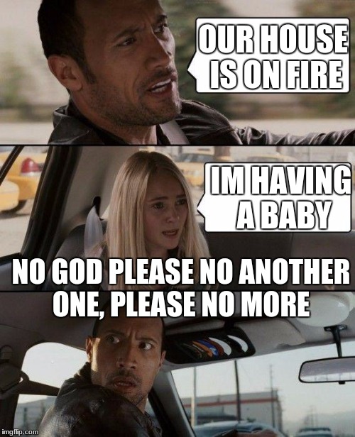 The Rock Driving | OUR HOUSE IS ON FIRE; IM HAVING A BABY; NO GOD PLEASE NO ANOTHER ONE, PLEASE NO MORE | image tagged in memes,the rock driving | made w/ Imgflip meme maker