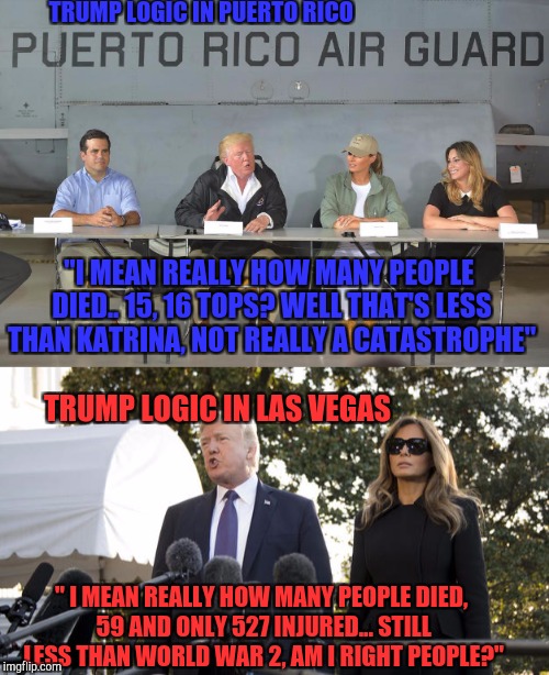 Trump LOGIC | TRUMP LOGIC IN PUERTO RICO; "I MEAN REALLY HOW MANY PEOPLE DIED.. 15, 16 TOPS? WELL THAT'S LESS THAN KATRINA, NOT REALLY A CATASTROPHE"; TRUMP LOGIC IN LAS VEGAS; " I MEAN REALLY HOW MANY PEOPLE DIED, 59 AND ONLY 527 INJURED... STILL LESS THAN WORLD WAR 2, AM I RIGHT PEOPLE?" | image tagged in donald trump,las vegas,mass shooting,president,logic,memes | made w/ Imgflip meme maker