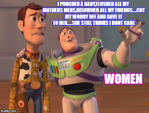X, X Everywhere Meme | I PUNCHED A BABY,FLUSHED ALL MY MOTHERS MEDS,DISOWNED ALL MY FRIENDS....CUT MY WOODY OFF AND GAVE IT TO HER.....SHE STILL THINKS I DONT CARE; WOMEN | image tagged in memes,x x everywhere | made w/ Imgflip meme maker