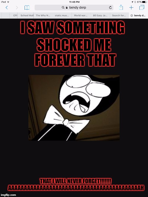 I SAW SOMETHING; SHOCKED ME FOREVER THAT; THAT I WILL NEVER FORGET!!!!!!! AAAAAAAAAAAAAAAAAAAAAAAAAAAAAAAAAAAAAAAAAAH | image tagged in shocked bendy | made w/ Imgflip meme maker