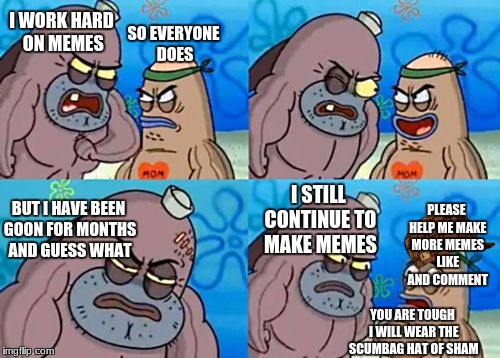 How Tough Are You Meme | I WORK HARD ON MEMES; SO EVERYONE DOES; I STILL CONTINUE TO MAKE MEMES; PLEASE HELP ME MAKE MORE MEMES LIKE AND COMMENT; BUT I HAVE BEEN GOON FOR MONTHS AND GUESS WHAT; YOU ARE TOUGH I WILL WEAR THE SCUMBAG HAT OF SHAM | image tagged in memes,how tough are you,scumbag | made w/ Imgflip meme maker