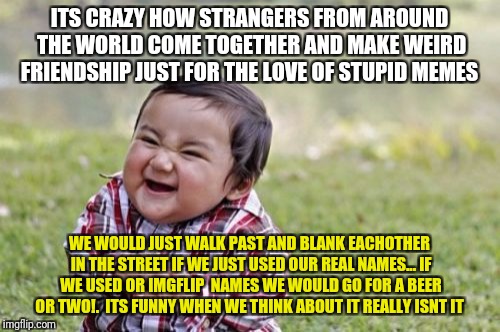 Evil Toddler Meme | ITS CRAZY HOW STRANGERS FROM AROUND THE WORLD COME TOGETHER AND MAKE WEIRD FRIENDSHIP JUST FOR THE LOVE OF STUPID MEMES; WE WOULD JUST WALK PAST AND BLANK EACHOTHER IN THE STREET IF WE JUST USED OUR REAL NAMES... IF WE USED OR IMGFLIP  NAMES WE WOULD GO FOR A BEER OR TWO!.  ITS FUNNY WHEN WE THINK ABOUT IT REALLY ISNT IT | image tagged in memes,evil toddler,funny,imgflip humor | made w/ Imgflip meme maker