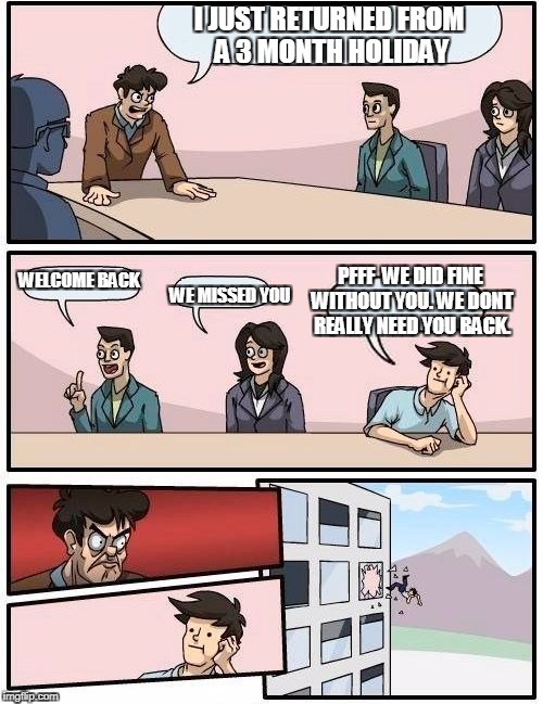 Boardroom Meeting Suggestion Meme | I JUST RETURNED FROM A 3 MONTH HOLIDAY; PFFF  WE DID FINE WITHOUT YOU. WE DONT REALLY NEED YOU BACK. WELCOME BACK; WE MISSED YOU | image tagged in memes,boardroom meeting suggestion | made w/ Imgflip meme maker