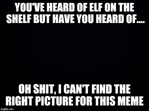 Black background | YOU'VE HEARD OF ELF ON THE SHELF BUT HAVE YOU HEARD OF.... OH SHIT, I CAN'T FIND THE RIGHT PICTURE FOR THIS MEME | image tagged in black background | made w/ Imgflip meme maker