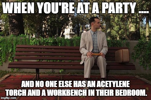 WHEN YOU'RE AT A PARTY .... AND NO ONE ELSE HAS AN ACETYLENE TORCH AND A WORKBENCH IN THEIR BEDROOM. | image tagged in gump on bench | made w/ Imgflip meme maker