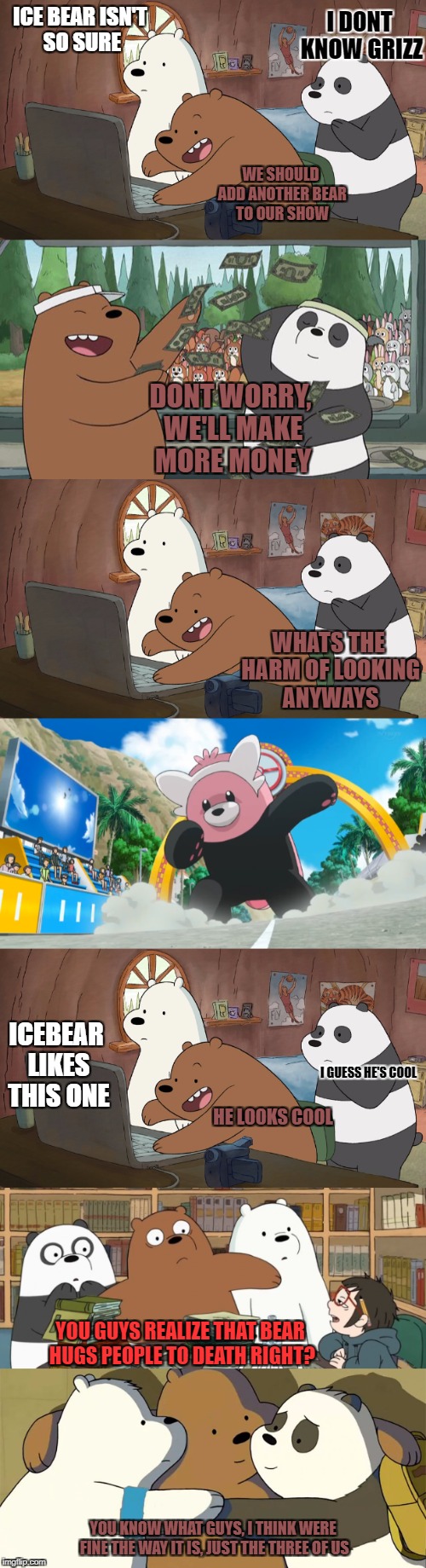 before bewear was in pokemon he was  being scouted  | I DONT KNOW GRIZZ; ICE BEAR ISN'T SO SURE; WE SHOULD ADD ANOTHER BEAR TO OUR SHOW; DONT WORRY, WE'LL MAKE MORE MONEY; WHATS THE HARM OF LOOKING ANYWAYS; ICEBEAR LIKES THIS ONE; I GUESS HE'S COOL; HE LOOKS COOL; YOU GUYS REALIZE THAT BEAR HUGS PEOPLE TO DEATH RIGHT? YOU KNOW WHAT GUYS, I THINK WERE FINE THE WAY IT IS, JUST THE THREE OF US | image tagged in webarebears,bewear | made w/ Imgflip meme maker