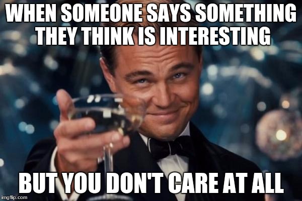 Leonardo Dicaprio Cheers | WHEN SOMEONE SAYS SOMETHING THEY THINK IS INTERESTING; BUT YOU DON'T CARE AT ALL | image tagged in memes,leonardo dicaprio cheers | made w/ Imgflip meme maker