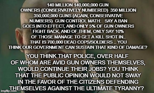 Matrix Morpheus | 140 MILLION 140,000,000 GUN OWNERS (CONSERVATIVELY NUMBERED) 
350 MILLION 350,000,000 GUNS (AGAIN, CONSERVATIVE NUMBERS) 
GUN CONTROL MATH: 
 SAY A BAN GOES INTO EFFECT, AND ONLY 5% OF GUN OWNERS FIGHT BACK, AND OF THEM, ONLY SAY 10% OF THOSE MANAGE TO GET A KILL SHOT IN.. THAT IS 700,000 DEAD COPS/SOLDIERS .. YOU THINK OUR GOVERNMENT CAN SUSTAIN THAT KIND OF DAMAGE? YOU THINK THAT POLICE, OVER HALF OF WHOM ARE AVID GUN OWNERS THEMSELVES, WOULD CONTINUE THEIR JOBS? YOU THINK THAT THE PUBLIC OPINION WOULD NOT SWAY IN THE FAVOR OF THE CITIZENS DEFENDING THEMSELVES AGAINST THE ULTIMATE TYRANNY? | image tagged in memes,matrix morpheus | made w/ Imgflip meme maker
