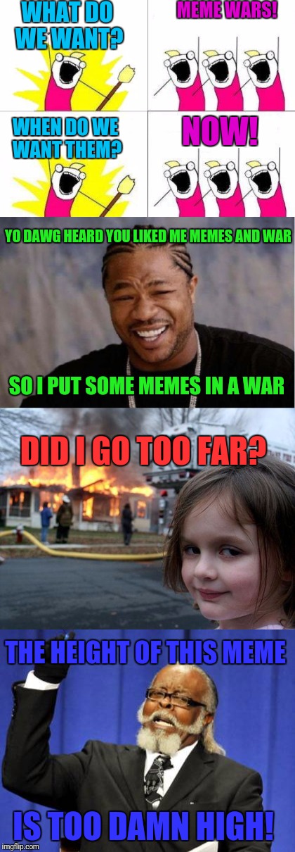 Sure hope i didn't typo.......Meme Wars: A Pipe_Picasso Event! | WHAT DO WE WANT? MEME WARS! NOW! WHEN DO WE WANT THEM? YO DAWG HEARD YOU LIKED ME MEMES AND WAR; SO I PUT SOME MEMES IN A WAR; DID I GO TOO FAR? THE HEIGHT OF THIS MEME; IS TOO DAMN HIGH! | image tagged in meme war,meme wars,what do we want,yo dawg heard you,disaster girl,too damn high | made w/ Imgflip meme maker