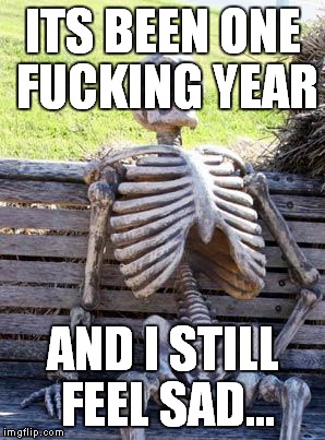 Waiting Skeleton Meme | ITS BEEN ONE F**KING YEAR AND I STILL FEEL SAD... | image tagged in memes,waiting skeleton | made w/ Imgflip meme maker
