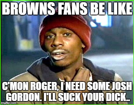 BROWNS FANS BE LIKE; C'MON ROGER, I NEED SOME JOSH GORDON. I'LL SUCK YOUR DICK.. | made w/ Imgflip meme maker