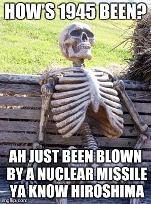 Waiting Skeleton Meme | HOW'S 1945 BEEN? AH JUST BEEN BLOWN BY A NUCLEAR MISSILE YA KNOW HIROSHIMA | image tagged in memes,waiting skeleton | made w/ Imgflip meme maker