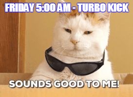 FRIDAY 5:00 AM - TURBO KICK | image tagged in sounds good to me | made w/ Imgflip meme maker