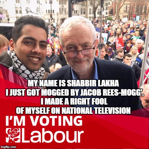 MY NAME IS SHABBIR LAKHA  I JUST GOT MOGGED BY JACOB REES-MOGG'. I MADE A RIGHT FOOL OF MYSELF ON NATIONAL TELEVISION | image tagged in jeremy corbyn | made w/ Imgflip meme maker