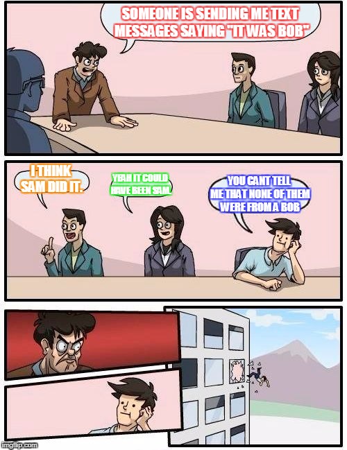 Boardroom Meeting Suggestion | SOMEONE IS SENDING ME TEXT MESSAGES SAYING "IT WAS BOB"; I THINK SAM DID IT. YEAH IT COULD HAVE BEEN SAM. YOU CANT TELL ME THAT NONE OF THEM WERE FROM A BOB | image tagged in memes,boardroom meeting suggestion | made w/ Imgflip meme maker