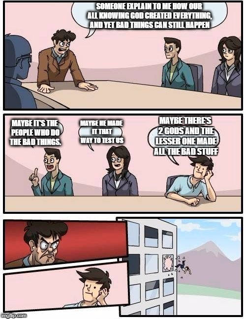 Boardroom Meeting Suggestion Meme | SOMEONE EXPLAIN TO ME HOW OUR ALL KNOWING GOD CREATED EVERYTHING, AND YET BAD THINGS CAN STILL HAPPEN; MAYBE THERE'S 2 GODS AND THE LESSER ONE MADE ALL THE BAD STUFF; MAYBE HE MADE IT THAT WAY TO TEST US; MAYBE IT'S THE PEOPLE WHO DO THE BAD THINGS. | image tagged in memes,boardroom meeting suggestion | made w/ Imgflip meme maker