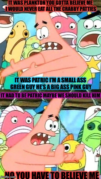Put It Somewhere Else Patrick | IT WAS PLANKTON YOU GOTTA BELIEVE ME I WOULD NEVER EAT ALL THE CRABBY PATTIES; IT WAS PATRIC I’M A SMALL ASS GREEN GUY HE’S A BIG ASS PINK GUY; IT HAD TO BE PATRIC MAYBE WE SHOULD KILL HIM; NO YOU HAVE TO BELIEVE ME | image tagged in memes,put it somewhere else patrick | made w/ Imgflip meme maker