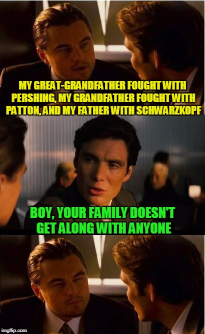 a long tradition of well-disciplined belligerence | MY GREAT-GRANDFATHER FOUGHT WITH PERSHING, MY GRANDFATHER FOUGHT WITH PATTON, AND MY FATHER WITH SCHWARZKOPF; BOY, YOUR FAMILY DOESN'T GET ALONG WITH ANYONE | image tagged in memes,inception,military,tradition | made w/ Imgflip meme maker