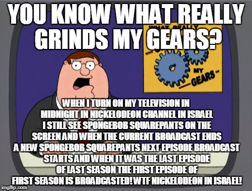 Peter Griffin News Meme | YOU KNOW WHAT REALLY GRINDS MY GEARS? WHEN I TURN ON MY TELEVISION IN MIDNIGHT IN NICKELODEON CHANNEL IN ISRAEL I STILL SEE SPONGEBOB SQUAREPANTS ON THE SCREEN AND WHEN THE CURRENT BROADCAST ENDS A NEW SPONGEBOB SQUAREPANTS NEXT EPISODE BROADCAST STARTS AND WHEN IT WAS THE LAST EPISODE OF LAST SEASON THE FIRST EPISODE OF FIRST SEASON IS BROADCASTED! WTF NICKELODEON IN ISRAEL! | image tagged in memes,peter griffin news | made w/ Imgflip meme maker