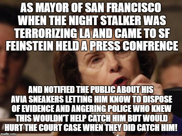 Feinstein | AS MAYOR OF SAN FRANCISCO WHEN THE NIGHT STALKER WAS TERRORIZING LA AND CAME TO SF FEINSTEIN HELD A PRESS CONFRENCE; AND NOTIFIED THE PUBLIC ABOUT HIS AVIA SNEAKERS LETTING HIM KNOW TO DISPOSE OF EVIDENCE AND ANGERING POLICE WHO KNEW THIS WOULDN'T HELP CATCH HIM BUT WOULD HURT THE COURT CASE WHEN THEY DID CATCH HIM! | image tagged in feinstein | made w/ Imgflip meme maker