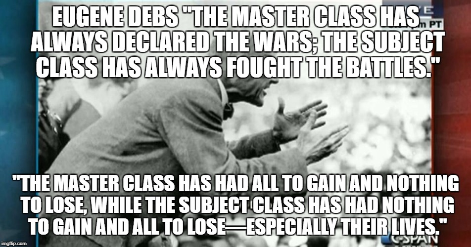Eugene Debs exposes war lies | EUGENE DEBS "THE MASTER CLASS HAS ALWAYS DECLARED THE WARS; THE SUBJECT CLASS HAS ALWAYS FOUGHT THE BATTLES."; "THE MASTER CLASS HAS HAD ALL TO GAIN AND NOTHING TO LOSE, WHILE THE SUBJECT CLASS HAS HAD NOTHING TO GAIN AND ALL TO LOSE—ESPECIALLY THEIR LIVES." | image tagged in eugene says,politics,political meme | made w/ Imgflip meme maker
