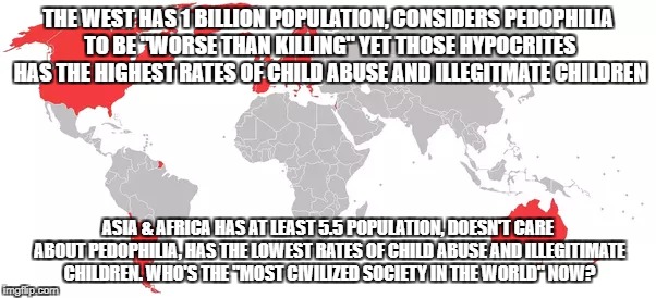 The Next Time A Westard Says "Pedophilia Is Worse Than Killing" | THE WEST HAS 1 BILLION POPULATION, CONSIDERS PEDOPHILIA TO BE "WORSE THAN KILLING" YET THOSE HYPOCRITES HAS THE HIGHEST RATES OF CHILD ABUSE AND ILLEGITMATE CHILDREN; ASIA & AFRICA HAS AT LEAST 5.5 POPULATION, DOESN'T CARE ABOUT PEDOPHILIA, HAS THE LOWEST RATES OF CHILD ABUSE AND ILLEGITIMATE CHILDREN. WHO'S THE "MOST CIVILIZED SOCIETY IN THE WORLD" NOW? | image tagged in pedophilia,pedophiles,pedophile,western world,hypocrites | made w/ Imgflip meme maker