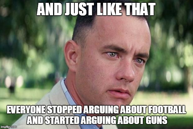 And Just Like That Meme | AND JUST LIKE THAT; EVERYONE STOPPED ARGUING ABOUT FOOTBALL AND STARTED ARGUING ABOUT GUNS | image tagged in forrest gump | made w/ Imgflip meme maker