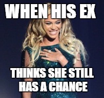 Beyonce | WHEN HIS EX; THINKS SHE STILL HAS A CHANCE | image tagged in beyonce | made w/ Imgflip meme maker