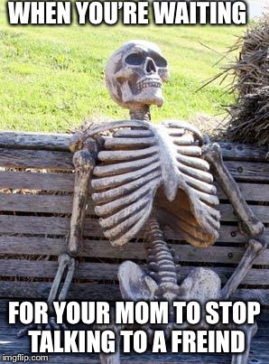 Shut up mom! | WHEN YOU’RE WAITING; FOR YOUR MOM TO STOP TALKING TO A FREIND | image tagged in memes,waiting skeleton | made w/ Imgflip meme maker