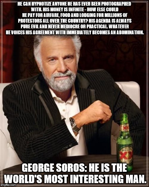 The Most Interesting Man In The World | HE CAN HYPNOTIZE ANYONE HE HAS EVER BEEN PHOTOGRAPHED WITH.
HIS MONEY IS INFINITE - HOW ELSE COULD HE PAY FOR AIRFARE, FOOD AND LODGING FOR MILLIONS OF PROTESTORS ALL OVER THE COUNTRY? HIS AGENDA IS ALWAYS PURE EVIL AND NEVER MEDIOCRE OR PRACTICAL.
WHATEVER HE VOICES HIS AGREEMENT WITH IMMEDIATELY BECOMES AN ABOMINATION. GEORGE SOROS: HE IS THE WORLD'S MOST INTERESTING MAN. | image tagged in memes,the most interesting man in the world | made w/ Imgflip meme maker