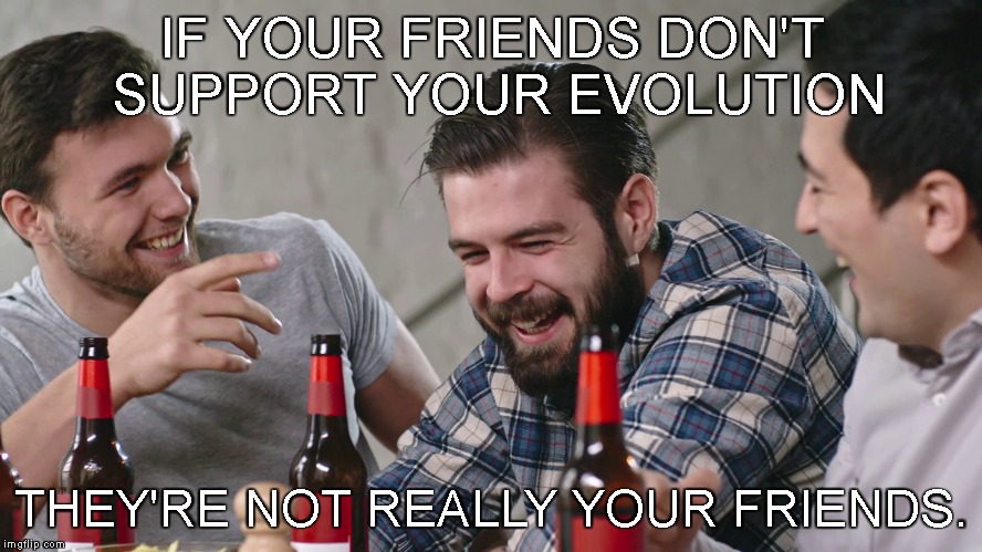 manolution | IF YOUR FRIENDS DON'T SUPPORT YOUR EVOLUTION; THEY'RE NOT REALLY YOUR FRIENDS. | image tagged in friends,self-improvement,sacrifice,be the change,evolve | made w/ Imgflip meme maker