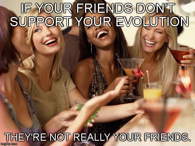 femmolution | IF YOUR FRIENDS DON'T SUPPORT YOUR EVOLUTION; THEY'RE NOT REALLY YOUR FRIENDS. | image tagged in friends,self-improvement,sacrifice,be the change,evolve | made w/ Imgflip meme maker