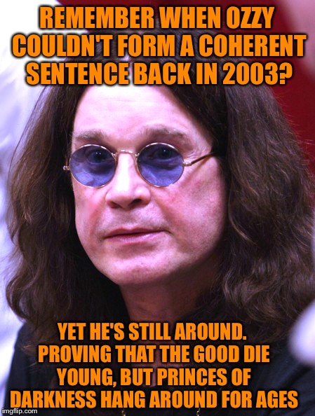 Ozzy | REMEMBER WHEN OZZY COULDN'T FORM A COHERENT SENTENCE BACK IN 2003? YET HE'S STILL AROUND. PROVING THAT THE GOOD DIE YOUNG, BUT PRINCES OF DARKNESS HANG AROUND FOR AGES | image tagged in ozzy | made w/ Imgflip meme maker