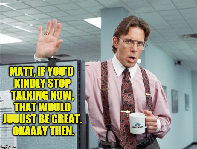 Matt, if you'd kindly stop talking now, that would just be great.  Okaaay then. | MATT, IF YOU'D KINDLY STOP TALKING NOW, THAT WOULD JUUUST BE GREAT.  OKAAAY THEN. | image tagged in matt,stop talking,memes,office space | made w/ Imgflip meme maker
