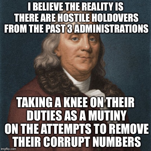 Ben Franklin | I BELIEVE THE REALITY IS THERE ARE HOSTILE HOLDOVERS FROM THE PAST 3 ADMINISTRATIONS TAKING A KNEE ON THEIR DUTIES AS A MUTINY ON THE ATTEMP | image tagged in ben franklin | made w/ Imgflip meme maker