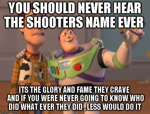 X, X Everywhere Meme | YOU SHOULD NEVER HEAR THE SHOOTERS NAME EVER; ITS THE GLORY AND FAME THEY CRAVE  AND IF YOU WERE NEVER GOING TO KNOW WHO DID WHAT EVER THEY DID , LESS WOULD DO IT | image tagged in memes,x x everywhere | made w/ Imgflip meme maker
