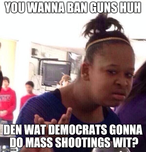 Black Girl Wat Meme | YOU WANNA BAN GUNS HUH; DEN WAT DEMOCRATS GONNA DO MASS SHOOTINGS WIT? | image tagged in memes,black girl wat | made w/ Imgflip meme maker