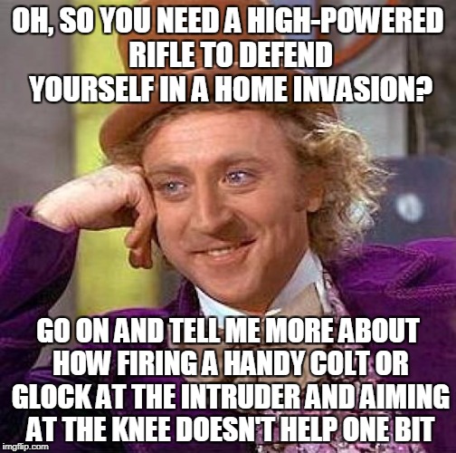 Creepy Condescending Wonka Meme | OH, SO YOU NEED A HIGH-POWERED RIFLE TO DEFEND YOURSELF IN A HOME INVASION? GO ON AND TELL ME MORE ABOUT HOW FIRING A HANDY COLT OR GLOCK AT THE INTRUDER AND AIMING AT THE KNEE DOESN'T HELP ONE BIT | image tagged in memes,creepy condescending wonka | made w/ Imgflip meme maker