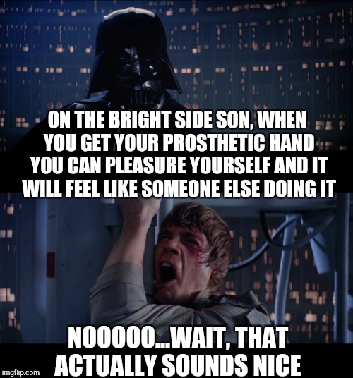 Cool Hand Luke... | ON THE BRIGHT SIDE SON, WHEN YOU GET YOUR PROSTHETIC HAND YOU CAN PLEASURE YOURSELF AND IT WILL FEEL LIKE SOMEONE ELSE DOING IT; NOOOOO...WAIT, THAT ACTUALLY SOUNDS NICE | image tagged in memes,star wars no,luke skywalker,darth vader,star wars,jbmemegeek | made w/ Imgflip meme maker