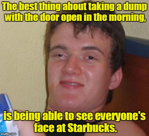 10 Guy Meme | The best thing about taking a dump with the door open in the morning, is being able to see everyone's face at Starbucks. | image tagged in memes,10 guy | made w/ Imgflip meme maker