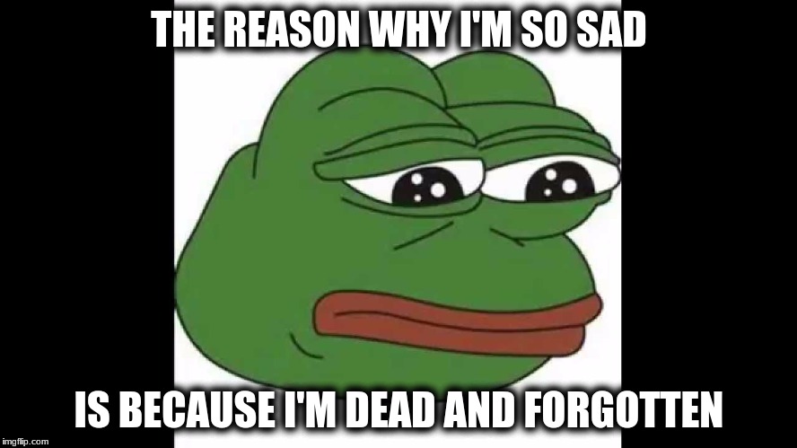 But this is pepe! | THE REASON WHY I'M SO SAD; IS BECAUSE I'M DEAD AND FORGOTTEN | image tagged in sad pepe the frog | made w/ Imgflip meme maker