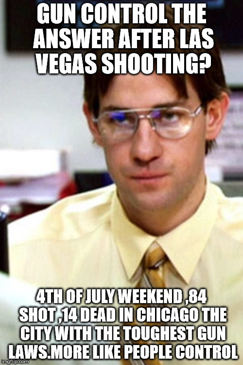 Gun Control is Not the Answer to Las Vegas shooting | GUN CONTROL THE ANSWER AFTER LAS VEGAS SHOOTING? 4TH OF JULY WEEKEND ,84 SHOT ,14 DEAD IN CHICAGO THE CITY WITH THE TOUGHEST GUN LAWS.MORE LIKE PEOPLE CONTROL | image tagged in jim the office,guncontrol,guncontrol lasvegas | made w/ Imgflip meme maker